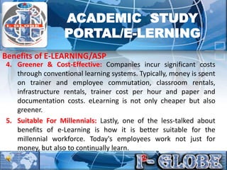 4. Greener & Cost-Effective: Companies incur significant costs
through conventional learning systems. Typically, money is spent
on trainer and employee commutation, classroom rentals,
infrastructure rentals, trainer cost per hour and paper and
documentation costs. eLearning is not only cheaper but also
greener.
5. Suitable For Millennials: Lastly, one of the less-talked about
benefits of e-Learning is how it is better suitable for the
millennial workforce. Today's employees work not just for
money, but also to continually learn.
Benefits of E-LEARNING/ASP
ACADEMIC STUDY
PORTAL/E-LERNING
 