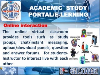The online virtual classroom
provides tools such as study
groups, chat/instant messaging,
upload/download panels, question
and answer forums for students-
Instructor to interact live with each
other
Online interaction
ACADEMIC STUDY
PORTAL/E-LERNING
 