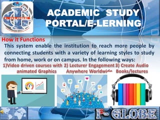This system enable the institution to reach more people by
connecting students with a variety of learning styles to study
from home, work or on campus. In the following ways:
How it Functions
ACADEMIC STUDY
PORTAL/E-LERNING
 