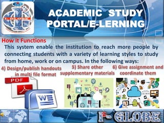 This system enable the institution to reach more people by
connecting students with a variety of learning styles to study
from home, work or on campus. In the following ways:
How it Functions
ACADEMIC STUDY
PORTAL/E-LERNING
 