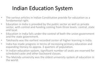 Indian Education System
•
•
•
•
•
•
•

The various articles in Indian Constitution provide for education as a
fundamental right.
Education in India is provided by the public sector as well as private
sector, with control and funding coming from three levels: central ,state
and local.
Education in India falls under the control of both the union government
and the state government.
Takshasila was the earliest recorded center of higher learning in India.
India has made progress in terms of increasing primary education and
expanding literacy to approx. 3 quarters of population.
In Indian education system, significant number of seats are reserved for
scheduled caste and other backward classes.
The Malinda university was the oldest university system of education in
the world.

 
