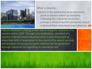 What is Industry…
Industry is the production of an economic
good or service within an economy.
Following the industrial revolution ,
prehaps a third of world’s economic output
is derived from manufacturing industries.

Its Need :
Industrialization is playing a vital role in rising the economy of a
country and its GDP. Through industrialization ,standard of a
country is being raised.Industrialization is providing work to
more than 60% of population in the country.The export services
and products increases and great revenue can be generated
through industries by regulating its operating cost.

 
