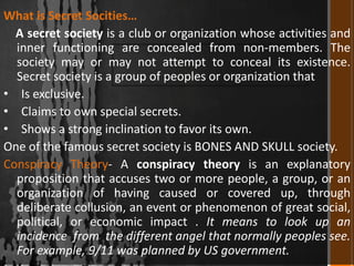 What is Secret Socities…
A secret society is a club or organization whose activities and
inner functioning are concealed from non-members. The
society may or may not attempt to conceal its existence.
Secret society is a group of peoples or organization that
• Is exclusive.
• Claims to own special secrets.
• Shows a strong inclination to favor its own.
One of the famous secret society is BONES AND SKULL society.
Conspiracy Theory- A conspiracy theory is an explanatory
proposition that accuses two or more people, a group, or an
organization of having caused or covered up, through
deliberate collusion, an event or phenomenon of great social,
political, or economic impact . It means to look up an
incidence from the different angel that normally peoples see.
For example, 9/11 was planned by US government.

 