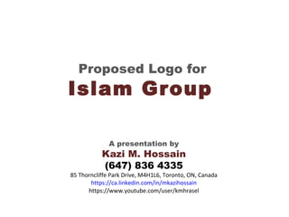 Proposed Logo for
Islam Group
A presentation by
Kazi M. Hossain
(647) 836 4335
85 Thorncliffe Park Drive, M4H1L6, Toronto, ON, Canada
https://ca.linkedin.com/in/mkazihossain
https://www.youtube.com/user/kmhrasel
 