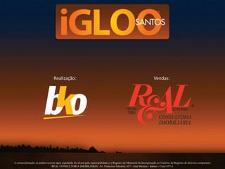 Realização: Vendas:
A comercialização só poderá ocorrer após expedição do alvará pela municipalidade e o Registro do Memorial de Incorporação no Cartório de Registro de Imóveis competente.
REAL CONSULTORIA IMOBILIÁRIA: Av. Francisco Glicério, 657 - José Menino - Santos - Creci 857-J.
 
