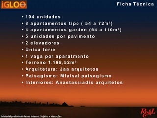 • 104 unidades
• 8 apart ament os t ipo ( 54 a 72m² )
• 4 apartamentos garden (64 a 110m²)
• 5 unidades por paviment o
• 2 elevadores
• Ú nica t orre
• 1 vaga por aparatmento
• Terreno 1.198,52m²
• A rquit et ura : J a a arquit et os
• Paisagismo : Mf aisal paisagismo
• Interiores : Anastassiadis arquitetos
Material preliminar de uso interno. Sujeito a alterações.
Fic ha Té c nic a
 