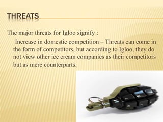 THREATS
The major threats for Igloo signify :
Increase in domestic competition – Threats can come in
the form of competitors, but according to Igloo, they do
not view other ice cream companies as their competitors
but as mere counterparts.
 