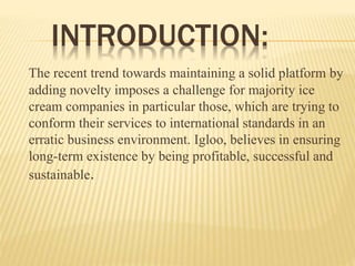 INTRODUCTION:
The recent trend towards maintaining a solid platform by
adding novelty imposes a challenge for majority ice
cream companies in particular those, which are trying to
conform their services to international standards in an
erratic business environment. Igloo, believes in ensuring
long-term existence by being profitable, successful and
sustainable.
 