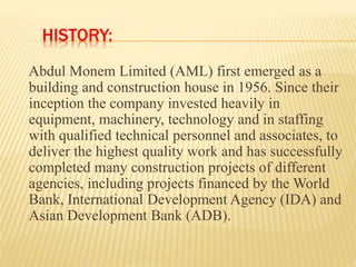 HISTORY:
Abdul Monem Limited (AML) first emerged as a
building and construction house in 1956. Since their
inception the company invested heavily in
equipment, machinery, technology and in staffing
with qualified technical personnel and associates, to
deliver the highest quality work and has successfully
completed many construction projects of different
agencies, including projects financed by the World
Bank, International Development Agency (IDA) and
Asian Development Bank (ADB).
 
