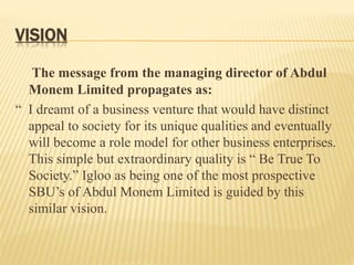 VISION
The message from the managing director of Abdul
Monem Limited propagates as:
“ I dreamt of a business venture that would have distinct
appeal to society for its unique qualities and eventually
will become a role model for other business enterprises.
This simple but extraordinary quality is “ Be True To
Society.” Igloo as being one of the most prospective
SBU’s of Abdul Monem Limited is guided by this
similar vision.
 