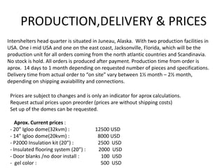 PRODUCTION,DELIVERY & PRICES
Intershelters head quarter is situated in Juneau, Alaska. With two production facilities in
USA. One i mid USA and one on the east coast, Jacksonville, Florida, which will be the
production unit for all orders coming from the north atlantic countries and Scandinavia.
No stock is hold. All orders is produced after payment. Production time from order is
aprox. 14 days to 1 month depending on requested number of pieces and specifications.
Delivery time from actual order to “on site” vary between 1½ month – 2½ month,
depending on shipping avaiabillity and connections.

 Prices are subject to changes and is only an indicator for aprox calculations.
 Request actual prices upon preorder (prices are without shipping costs)
 Set up of the domes can be requested.

    Aprox. Current prices :
 - 20” Igloo dome(32kvm) :             12500 USD
 - 14” Igloo dome(20kvm) :              8000 USD
 - P2000 Insulation kit (20”) :         2500 USD
 - Insulated flooring system (20”) :    2000 USD
 - Door blanks /no door install :        100 USD
 - gel color :                           500 USD
 