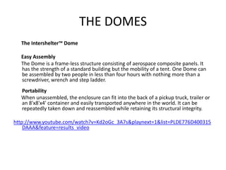 THE DOMES
  The Intershelter™ Dome

  Easy Assembly
  The Dome is a frame-less structure consisting of aerospace composite panels. It
  has the strength of a standard building but the mobility of a tent. One Dome can
  be assembled by two people in less than four hours with nothing more than a
  screwdriver, wrench and step ladder.
  Portability
  When unassembled, the enclosure can fit into the back of a pickup truck, trailer or
  an 8'x8'x4' container and easily transported anywhere in the world. It can be
  repeatedly taken down and reassembled while retaining its structural integrity.

http://www.youtube.com/watch?v=Kd2oGc_3A7s&playnext=1&list=PLDE776D400315
    DAAA&feature=results_video
 
