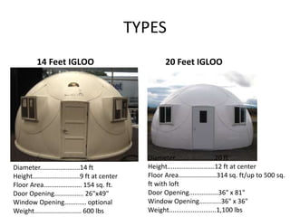 TYPES
          14 Feet IGLOO                                   20 Feet IGLOO




                                                   Diameter......................20 ft
Diameter......................14 ft                Height..........................12 ft at center
Height..........................9 ft at center     Floor Area.....................314 sq. ft/up to 500 sq.
Floor Area..................... 154 sq. ft.        ft with loft
Door Opening................ 26"x49"               Door Opening................36" x 81"
Window Opening............ optional                Window Opening............36" x 36"
Weight.......................... 600 lbs           Weight..........................1,100 lbs
 