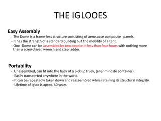 THE IGLOOES
Easy Assembly
- The Dome is a frame-less structure consisting of aerospace composite panels.
- It has the strength of a standard building but the mobility of a tent.
- One -Dome can be assembled by two people in less than four hours with nothing more
than a screwdriver, wrench and step ladder.
Portability
- Unassembled, can fit into the back of a pickup truck, (eller mindste container)
- Easily transported anywhere in the world.
- It can be repeatedly taken down and reassembled while retaining its structural integrity.
- Lifetime of igloo is aprox. 40 years
 