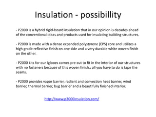 Insulation - possibillity
- P2000 is a hybrid rigid-board insulation that in our opinion is decades ahead
of the conventional ideas and products used for insulating building structures.
- P2000 is made with a dense expanded polystyrene (EPS) core and utilizes a
high grade reflective finish on one side and a very durable white woven finish
on the other.
- P2000 kits for our Iglooes comes pre-cut to fit in the interior of our structures
with no fasteners because of this woven finish.; all you have to do is tape the
seams.
- P2000 provides vapor barrier, radiant and convection heat barrier, wind
barrier, thermal barrier, bug barrier and a beautifully finished interior.
http://www.p2000insulation.com/
 