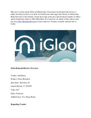 Did you ever hear about iGloo and Rosh Jatta? If you have heard about this device, I
make sure that you have ever done it to build your sales page and I desire to inform that
Rosh Jatta who is the product creator up to date some new and advanced features to iGloo
and its brand-new name is iGloo Reloaded. Or if you have no notion of this, please read
my own iGloo Reloaded Review to learn what it is, Features, benefits and just how it
works.
iGloo Reloaded Review Overview
Vendor: Josh Ratta
Product: iGloo Reloaded
Start Date: 2016-Dec-07
Launch Period: 11: 00 EST
Value: $67
Niche: Software
Added bonus: Yes, Huge Bonus
Regarding Vendor
 