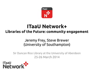 ITaaU Network+
Libraries of the Future: community engagement
Jeremy Frey, Steve Brewer
(University of Southampton) 	
Sir	
  Duncan	
  Rice	
  Library	
  at	
  the	
  University	
  of	
  Aberdeen	
25-26 March 2014	
 