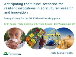 Anticipating the future: scenarios for
resilient institutions in agricultural research
and innovation
Foresight study for the EU SCAR-AKIS working group
Krijn Poppe, Floor Geerling-Eiff, Trond Selnes LEI Wageningen UR
IGLS, February 2016
 