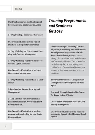 VI
IGLSA
One Day Seminar on the Challenges of
Governance and Leadership in Africa
3 – Day Strategic Leadership Workshop
0ne Week Certificate Course on Best
Practices in Corporate Governance
3- Day Workshop on Procurement Plan-
ning and Contract Management
3 – Day Workshop on Information Secu-
rity and Cyber Forensics
One Week Certificate Course on Local
Government Management
3 – Day Workshop on Essentials of Lead-
ership
3-Day Seminar Border Security and
Management
3- Day Seminar on Governance and
Leadership Issues in Preventive Health
Communication.
One Week Certificate Course on Gov-
ernance and Leadership for Non-State
Organisations.
Democracy Project involving Commu-
nity Groups Advocacy and mobilisation
Techniques training, enhanced Civic
Voters Education capacity to ensure
highly decentralised voter mobilisation
by Community Groups. This is based on
the failure of the current highly cen-
tralised voters’ education efforts as can
be seen in low voter turn-out in recent
elections.
Two Day International Colloquium on
Corruption and Development in West
Africa
One week Strategic Leadership Course
for Trade Union Officials.
One – week Certificate Course on Civil
Society Management
One Week Certificate Course on Entre-
preneurial Capacity Building and Devel-
opment.
TrainingProgrammes
andSeminars
for2018
 