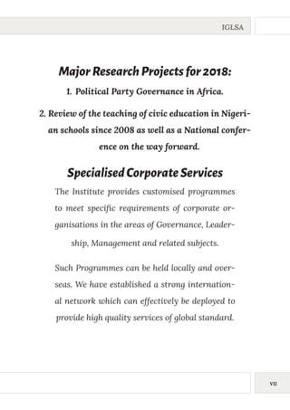 VII
IGLSA
SpecialisedCorporateServices
The Institute provides customised programmes
to meet specific requirements of corporate or-
ganisations in the areas of Governance, Leader-
ship, Management and related subjects.
Such Programmes can be held locally and over-
seas. We have established a strong internation-
al network which can effectively be deployed to
provide high quality services of global standard.
MajorResearchProjectsfor2018:
1.	Political Party Governance in Africa.
2.	Review of the teaching of civic education in Nigeri-
an schools since 2008 as well as a National confer-
ence on the way forward.
 