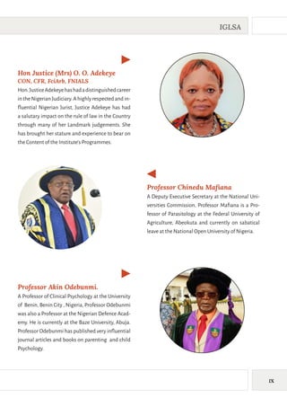 IX
IGLSA
Hon Justice (Mrs) O. O. Adekeye
CON, CFR, FciArb, FNIALS
Hon.JusticeAdekeyehashadadistinguishedcareer
intheNigerianJudiciary.Ahighlyrespectedandin-
fluential Nigerian Jurist, Justice Adekeye has had
a salutary impact on the rule of law in the Country
through many of her Landmark judgements. She
has brought her stature and experience to bear on
the Content of the Institute’s Programmes.
Professor Akin Odebunmi.
A Professor of Clinical Psychology at the University
of Benin, Benin City , Nigeria, Professor Odebunmi
was also a Professor at the Nigerian Defence Acad-
emy. He is currently at the Baze University, Abuja.
Professor Odebunmi has published very influential
journal articles and books on parenting and child
Psychology.
Professor Chinedu Mafiana
A Deputy Executive Secretary at the National Uni-
versities Commission, Professor Mafiana is a Pro-
fessor of Parasitology at the Federal University of
Agriculture, Abeokuta and currently on sabatical
leave at the National Open University of Nigeria.
 