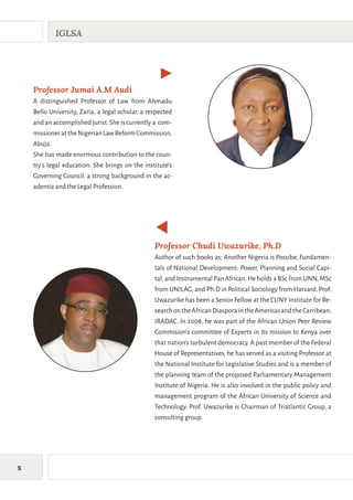 X
IGLSA
Professor Chudi Uwazurike, Ph.D
Author of such books as; Another Nigeria is Possibe, Fundamen-
tals of National Development: Power, Planning and Social Capi-
tal,and Instrumental Pan African.He holds a BSc from UNN,MSc
from UNILAG,and Ph.D in Political Sociology from Harvard.Prof.
Uwazurike has been a Senior Fellow at the CUNY Institute for Re-
searchontheAfricanDiasporaintheAmericasandtheCarribean,
IRADAC. In 2008, he was part of the African Union Peer Review
Commision's committee of Experts in its mission to Kenya over
that nation's turbulent democracy. A past member of the Federal
House of Representatives, he has served as a visiting Professor at
the National Institute for Legislative Studies and is a member of
the planning team of the proposed Parliamentary Management
Institute of Nigeria. He is also involved in the public policy and
management program of the African University of Science and
Technology. Prof. Uwazurike is Chairman of Triatlantic Group, a
consulting group.
Professor Jumai A.M Audi
A distinguished Professor of Law from Ahmadu
Bello University, Zaria, a legal scholar, a respected
and an accomplished jurist.She is currently a com-
missionerattheNigerianLawReformCommission,
Abuja.
She has made enormous contribution to the coun-
try's legal education. She brings on the institute's
Governing Council, a strong background in the ac-
ademia and the Legal Profession.
 