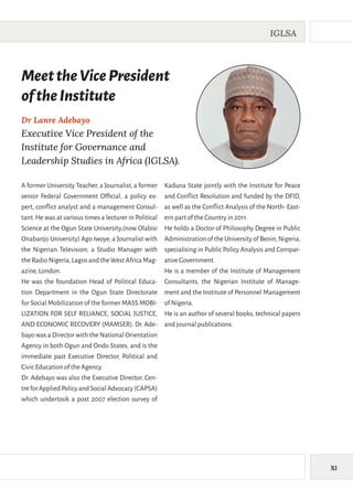 XI
IGLSA
A former University Teacher, a Journalist, a former
senior Federal Government Official, a policy ex-
pert, conflict analyst and a management Consul-
tant. He was at various times a lecturer in Political
Science at the Ogun State University,(now Olabisi
Onabanjo University) Ago Iwoye, a Journalist with
the Nigerian Television, a Studio Manager with
theRadioNigeria,LagosandtheWestAfricaMag-
azine,London.
He was the foundation Head of Political Educa-
tion Department in the Ogun State Directorate
for Social Mobilization of the former MASS MOBI-
LIZATION FOR SELF RELIANCE, SOCIAL JUSTICE,
AND ECONOMIC RECOVERY (MAMSER). Dr. Ade-
bayo was a Director with the National Orientation
Agency in both Ogun and Ondo States, and is the
immediate past Executive Director, Political and
Civic Education of the Agency.
Dr. Adebayo was also the Executive Director, Cen-
treforAppliedPolicyandSocialAdvocacy(CAPSA)
which undertook a post 2007 election survey of
Kaduna State jointly with the Institute for Peace
and Conflict Resolution and funded by the DFID,
as well as the Conflict Analysis of the North- East-
ern part of the Country in 2011.
He holds a Doctor of Philosophy Degree in Public
Administration of the University of Benin,Nigeria,
specialising in Public Policy Analysis and Compar-
ative Government.
He is a member of the Institute of Management
Consultants, the Nigerian Institute of Manage-
ment and the Institute of Personnel Management
of Nigeria.
He is an author of several books, technical papers
and journal publications.
Dr Lanre Adebayo
Executive Vice President of the
Institute for Governance and
Leadership Studies in Africa (IGLSA).
MeettheVicePresident
oftheInstitute
 