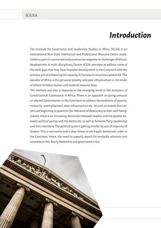 II
IGLSA
Introduction
The Institute for Governance and Leadership Studies in Africa (IGLSA) is an
International Non-State Intellectual and Professional Resource Centre estab-
lished as part of a concerted and constructive response to challenges of Africa’s
development. A multi-disciplinary Centre, IGLSA attempts to address some of
the skills gaps that may have impeded development in the Continent with the
primary aim of enhancing her capacity to harness its enormous potentials.The
paradox of Africa is the pervasive poverty and poor infrastructure in the midst
of almost limitless human and material resource base.
The institute was also a response to the emerging trend in the evolution of
Constitutional Governance in Africa. There is an apparent on-going pressure
on elected Governments in the Continent to address the problems of poverty,
insecurity, unemployment, poor infrastructure etc., to such an extent that citi-
zens are beginning to question the relevance of democracy to their well-being.
Indeed, there is an increasing disconnect between leaders and the people, be-
tween political parties and the electorate, as well as between Party Leadership
and their members.The political space is getting smaller by acts of impunity of
leaders. This is worrisome and a clear threat to the fragile democratic order in
the Continent, hence, the need to urgently search for workable solutions and
remedies to this dearly leadership and governance crisis.
 