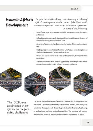 III
IGLSA
IssuesinAfrica’s
Development
Despite the relative disagreement among scholars of
Africa’s development on the causes of the Continent’s
underdevelopment, there seems to be some agreement
on some of the following:
•	 Lack of local capacity to harness available human and natural resource
potentials.
•	 Policy inconsistency mainly due to political instability and absence of
consensus among Africa’s Political Elite.
•	 Absence of a concerted and constructive Leadership recruitment pro-
cess.
•	 Inadequate civic socialisation facilities which could have strengthened
the bond between the Citizens and the State.
•	 Unfair and unjust world trade rules and regulations, tarrifs and other
conditions.
•	 African industrialisation is never aggressively encouraged. This makes
African countries to remain primary products producers.
The IGLSA was
established in re-
sponse to the fore-
going challenges
The IGLSA also seeks to shape fresh policy approaches to strengthen Con-
stitutional Governance, Leadership recruitment process, and policy sus-
tainability through robust Research, productive Conferences, Publishing,
as well as Local and International networking. The Institute will partner
with Political as well as Security establishments to achieving its goals.
 