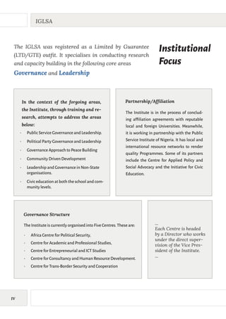IV
IGLSA
Institutional
Focus
The IGLSA was registered as a Limited by Guarantee
(LTD/GTE) outfit. It specialises in conducting research
and capacity building in the following core areas
Governance and Leadership
•	 Public Service Governance and Leadership.
•	 Political Party Governance and Leadership
•	 Governance Approach to Peace Building
•	 Community Driven Development
•	 Leadership and Governance in Non-State
organisations.
•	 Civic education at both the school and com-
munity levels.
In the context of the forgoing areas,
the Institute, through training and re-
search, attempts to address the areas
below:
The Institute is in the process of conclud-
ing affiliation agreements with reputable
local and foreign Universities. Meanwhile,
it is working in partnership with the Public
Service Institute of Nigeria. It has local and
international resource networks to render
quality Programmes. Some of its partners
include the Centre for Applied Policy and
Social Advocacy and the Initiative for Civic
Education.
Partnership/Affiliation
•	 Africa Centre for Political Security,
•	 Centre for Academic and Professional Studies,
•	 Centre for Entrepreneurial and ICT Studies
•	 Centre for Consultancy and Human Resource Development.
•	 Centre for Trans-Border Security and Cooperation
Governance Structure
The Institute is currently organised into Five Centres.These are: ...
Each Centre is headed
by a Director who works
under the direct super-
vision of the Vice Pres-
sident of the Institute.
...
 