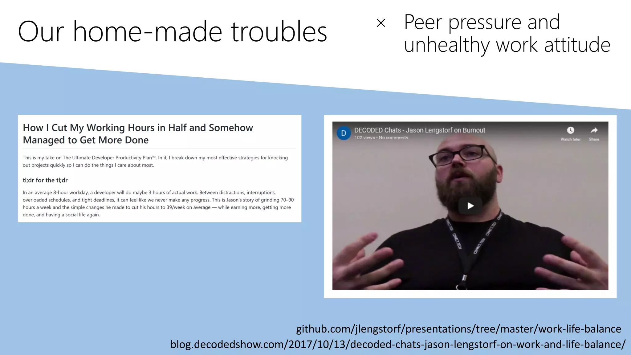 Our home-made troubles
blog.decodedshow.com/2017/10/13/decoded-chats-jason-lengstorf-on-work-and-life-balance/
github.com/jlengstorf/presentations/tree/master/work-life-balance
× Peer pressure and
unhealthy work attitude
 