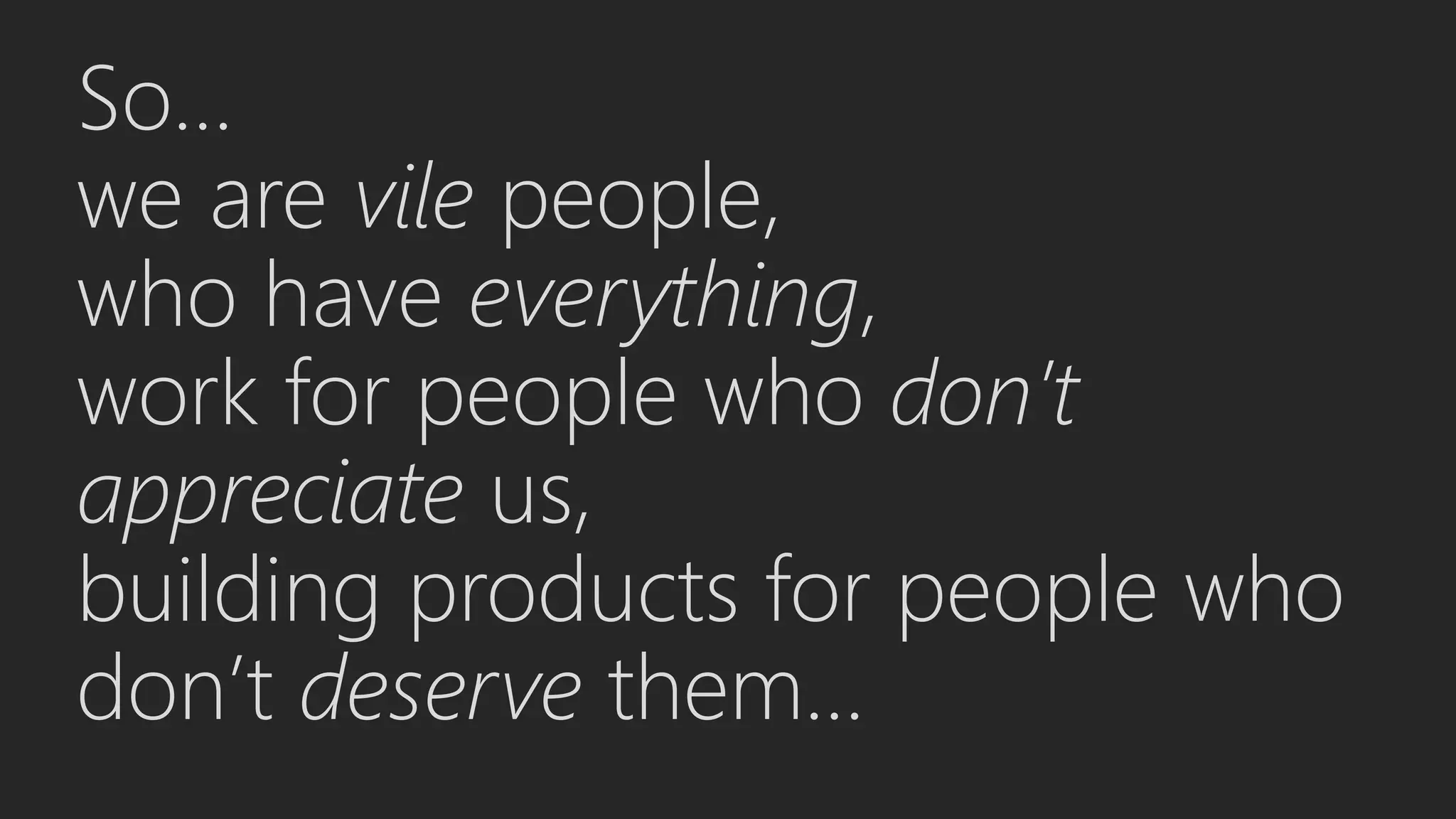 So…
we are vile people,
who have everything,
work for people who don’t
appreciate us,
building products for people who
don’t deserve them...
 