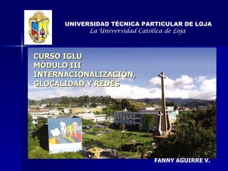 CURSO IGLU MÓDULO III INTERNACIONALIZACIÓN, GLOCALIDAD Y REDES UNIVERSIDAD TÉCNICA PARTICULAR DE LOJA La Universidad Católica de Loja   FANNY AGUIRRE V. 
