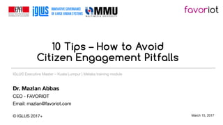 10 Tips – How to Avoid
Citizen Engagement Pitfalls
Dr. Mazlan Abbas
CEO - FAVORIOT
Email: mazlan@favoriot.com
© IGLUS 2017+ March 15, 2017
IGLUS Executive Master – Kuala Lumpur | Melaka training module
 
