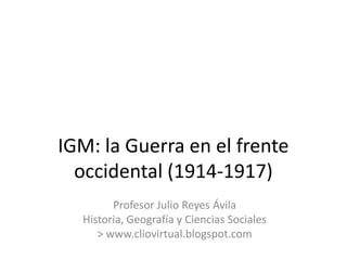 IGM: la Guerra en el frente
  occidental (1914-1917)
        Profesor Julio Reyes Ávila
  Historia, Geografía y Ciencias Sociales
     > www.cliovirtual.blogspot.com
 