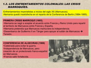 1.3. LOS ENFRENTAMIENTOS COLONIALES: LAS CRISIS
    MARROQUÍES.
Enfrentamientos imperialistas a inicios del siglo XX (Marruecos).
Alemania quedó insatisfecha en el reparto de la Conferencia de Berlín (1884-1885).

PRIMERA CRISIS MARROQUÍ (1905).
•Alemania se negó a aceptar el acuerdo entre Francia y Reino Unido para repartir
el territorio de Marruecos entre Francia y España.
•Alemania pretendía que Marruecos mantuviera la independencia.
•Desembarco de Guillermo II en Tánger para apoyar al sultán de Marruecos 
Tensión.


CONFERENCIA DE ALGECIRAS (1906)
•Celebrada para evitar la guerra.
•Independencia de Marruecos, pero
creación de un protectorado franco-español
en Marruecos.
•Francia salió fortalecida.
 