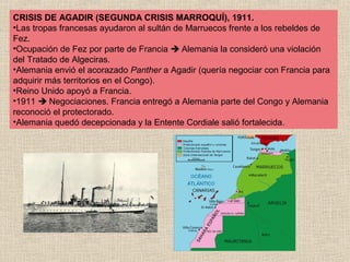 CRISIS DE AGADIR (SEGUNDA CRISIS MARROQUÍ), 1911.
•Las tropas francesas ayudaron al sultán de Marruecos frente a los rebeldes de
Fez.
•Ocupación de Fez por parte de Francia  Alemania la consideró una violación
del Tratado de Algeciras.
•Alemania envió el acorazado Panther a Agadir (quería negociar con Francia para
adquirir más territorios en el Congo).
•Reino Unido apoyó a Francia.
•1911  Negociaciones. Francia entregó a Alemania parte del Congo y Alemania
reconoció el protectorado.
•Alemania quedó decepcionada y la Entente Cordiale salió fortalecida.
 