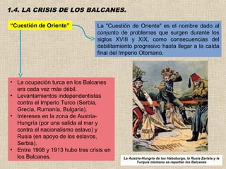 1.4. LA CRISIS DE LOS BALCANES.

“Cuestión de Oriente”            La "Cuestión de Oriente" es el nombre dado al
                                 conjunto de problemas que surgen durante los
                                 siglos XVIII y XIX, como consecuencias del
                                 debilitamiento progresivo hasta llegar a la caída
                                 final del Imperio Otomano.




• La ocupación turca en los Balcanes
  era cada vez más débil.
• Levantamientos independentistas
  contra el Imperio Turco (Serbia,
  Grecia, Rumanía, Bulgaria).
• Intereses en la zona de Austria-
  Hungría (por una salida al mar y
  contra el nacionalismo eslavo) y
  Rusia (en apoyo de los eslavos,
  Serbia).
• Entre 1908 y 1913 hubo tres crisis en
  los Balcanes.                            La Austria-Hungria de los Habsburgo, la Rusia Zarista y la
                                                  Turquía otomana se reparten los Balcanes
 