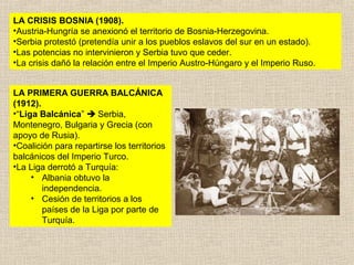 LA CRISIS BOSNIA (1908).
•Austria-Hungría se anexionó el territorio de Bosnia-Herzegovina.
•Serbia protestó (pretendía unir a los pueblos eslavos del sur en un estado).
•Las potencias no intervinieron y Serbia tuvo que ceder.
•La crisis dañó la relación entre el Imperio Austro-Húngaro y el Imperio Ruso.


LA PRIMERA GUERRA BALCÁNICA
(1912).
•“Liga Balcánica”  Serbia,
Montenegro, Bulgaria y Grecia (con
apoyo de Rusia).
•Coalición para repartirse los territorios
balcánicos del Imperio Turco.
•La Liga derrotó a Turquía:
     • Albania obtuvo la
        independencia.
     • Cesión de territorios a los
        países de la Liga por parte de
        Turquía.
 