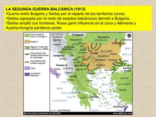 LA SEGUNDA GUERRA BALCÁNICA (1913)
•Guerra entre Bulgaria y Serbia por el reparto de los territorios turcos.
•Serbia (apoyada por el resto de estados balcánicos) derrotó a Bulgaria.
•Serbia amplió sus fronteras, Rusia ganó influencia en la zona y Alemania y
Austria-Hungría perdieron poder.
 