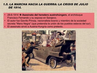 1.5. LA MARCHA HACIA LA GUERRA: LA CRISIS DE JULIO
    DE 1914.

• 28-6-1914  Asesinato del heredero austrohúngaro, el archiduque
  Francisco Fernando y su esposa en Sarajevo.
• El autor fue Gavrilo Prinzip, nacionalista bosnio y miembro de la sociedad
  secreta “Mano Negra” (que pretendía la unión de los pueblos eslavos del sur).
• El asesinato sirvió a Austria-Hungría como pretexto.
 
