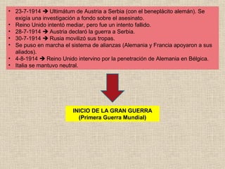 • 23-7-1914  Ultimátum de Austria a Serbia (con el beneplácito alemán). Se
  exigía una investigación a fondo sobre el asesinato.
• Reino Unido intentó mediar, pero fue un intento fallido.
• 28-7-1914  Austria declaró la guerra a Serbia.
• 30-7-1914  Rusia movilizó sus tropas.
• Se puso en marcha el sistema de alianzas (Alemania y Francia apoyaron a sus
  aliados).
• 4-8-1914  Reino Unido intervino por la penetración de Alemania en Bélgica.
• Italia se mantuvo neutral.




                        INICIO DE LA GRAN GUERRA
                          (Primera Guerra Mundial)
 