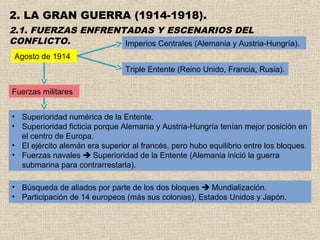 2. LA GRAN GUERRA (1914-1918).
2.1. FUERZAS ENFRENTADAS Y ESCENARIOS DEL
CONFLICTO.          Imperios Centrales (Alemania y Austria-Hungría).
 Agosto de 1914
                                Triple Entente (Reino Unido, Francia, Rusia).

Fuerzas militares


• Superioridad numérica de la Entente.
• Superioridad ficticia porque Alemania y Austria-Hungría tenían mejor posición en
  el centro de Europa.
• El ejército alemán era superior al francés, pero hubo equilibrio entre los bloques.
• Fuerzas navales  Superioridad de la Entente (Alemania inició la guerra
  submarina para contrarrestarla).

• Búsqueda de aliados por parte de los dos bloques  Mundialización.
• Participación de 14 europeos (más sus colonias), Estados Unidos y Japón.
 