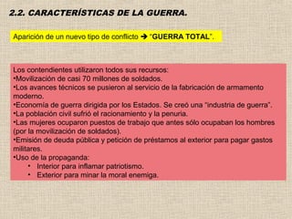 2.2. CARACTERÍSTICAS DE LA GUERRA.

Aparición de un nuevo tipo de conflicto  “GUERRA TOTAL”.



Los contendientes utilizaron todos sus recursos:
•Movilización de casi 70 millones de soldados.
•Los avances técnicos se pusieron al servicio de la fabricación de armamento
moderno.
•Economía de guerra dirigida por los Estados. Se creó una “industria de guerra”.
•La población civil sufrió el racionamiento y la penuria.
•Las mujeres ocuparon puestos de trabajo que antes sólo ocupaban los hombres
(por la movilización de soldados).
•Emisión de deuda pública y petición de préstamos al exterior para pagar gastos
militares.
•Uso de la propaganda:
     • Interior para inflamar patriotismo.
     • Exterior para minar la moral enemiga.
 