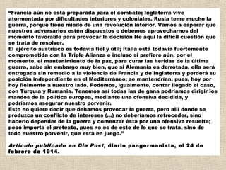 “Francia aún no está preparada para el combate; Inglaterra vive
atormentada por dificultades interiores y coloniales. Rusia teme mucho la
guerra, porque tiene miedo de una revolución interior. Vamos a esperar que
nuestros adversarios estén dispuestos o debemos aprovecharnos del
momento favorable para provocar la decisión He aquí la difícil cuestión que
se trata de resolver. 
El ejército austríaco es todavía fiel y útil; Italia está todavía fuertemente
comprometida con la Triple Alianza e incluso si prefiere aún, por el
momento, el mantenimiento de la paz, para curar las heridas de la última
guerra, sabe sin embargo muy bien, que si Alemania es derrotada, ella será
entregada sin remedio a la violencia de Francia y de Inglaterra y perderá su
posición independiente en el Mediterráneo; se mantendrían, pues, hoy por
hoy fielmente a nuestro lado. Podemos, igualmente, contar llegado el caso,
con Turquía y Rumania. Tenemos así todas las de gana podríamos dirigir los
mandos de la política europea, mediante una ofensiva decidida, y
podríamos asegurar nuestro porvenir. 
Esto no quiere decir que debamos provocar la guerra, pero allí donde se
produzca un conflicto de intereses (...) no deberíamos retroceder, sino
hacerlo depender de la guerra y comenzar ésta por una ofensiva resuelta;
poco importa el pretexto, pues no es de esto de lo que se trata, sino de
todo nuestro porvenir, que está en juego.”

Artículo publicado en Die Post , diario pangermanista, el 24 de
febrero de 1914.
 