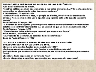 PROPAGANDA FRANCESA DE GUERRA EN LOS PERIÓDICOS.
“Las balas alemanas no matan.
Nuestros soldados se han acostumbrado a las balas alemanas (...) Y la ineficacia de los
proyectiles es el objeto de todas las conversaciones."
L'Intransigent, 17 agosto 1914
 "Excepto cinco minutos al mes, el peligro es mínimo, incluso en las situaciones
críticas. No sé como me las voy a apañar sin pegarme esta vida cuando la guerra
acabe."
Petit Parisien, 22 mayo 1915
 "La verdad es que algunos (los refugios de Verdún) son relativamente confortables:
calefacción central y electricidad (...) La verdad es que uno no se aburría mucho."
Petit Journal, 1 marzo 1916
 "Esperábamos la hora del ataque como el que espera una fiesta."
Petit Journal, 3 octubre 1915
 "A propósito de Verdún: Las pérdidas han sido mínimas."
Écho de Paris, 25 febrero 1916
 
OCTAVILLA LANZADA SOBRE ALEMANIA POR LA AVIACIÓN
ESTADOUNIDENSE EN AGOSTO DE 1918.
¿Estaréis esta vez tan fuertes como en julio de 1918?
¿Se hacen vuestros enemigos más fuertes o más débiles cada día?
¿Las pérdidas que habéis sufrido han traído la paz victoriosa prometida por vuestros
jefes?
¿Tenéis todavía esperanza en la victoria final?
¿Estáis dispuestos a sacrificar vuestra vida por una causa sin esperanza?
 