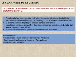 2.3. LAS FASES DE LA GUERRA.

LA GUERRA DE MOVIMIENTOS: EL FRACASO DEL PLAN ALEMÁN (AGOSTO-
DICIEMBRE DE 1914).


• Plan Schlieffen (plan alemán)  Pretendía derrotar rápidamente al ejército
  francés en el frente occidental y centrar luego todo el esfuerzo en el frente ruso.
• El ejército alemán, dirigido por Moltke, penetró en Francia.
• Los aliados (dirigidos por Joffre) detuvieron el avance alemán en la Batalla del
  Marne (septiembre de 1914).
• Fracaso del plan alemán y estabilización del frente occidental.


Frente oriental:
•Rusia invadió Prusia oriental y sorprendió a Alemania.
•Contraofensiva alemana y victoria en Tannenberg.
•Estabilización del frente.
 