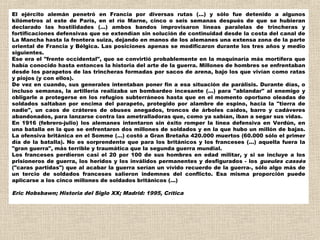 El ejército alemán penetró en Francia por diversas rutas (...) y sólo fue detenido a algunos
kilómetros al este de París, en el río Marne, cinco o seis semanas después de que se hubieran
declarado las hostilidades (...) ambos bandos improvisaron líneas paralelas de trincheras y
fortificaciones defensivas que se extendían sin solución de continuidad desde la costa del canal de
La Mancha hasta la frontera suiza, dejando en manos de los alemanes una extensa zona de la parte
oriental de Francia y Bélgica. Las posiciones apenas se modificaron durante los tres años y medio
siguientes.
Ese era el "frente occidental", que se convirtió probablemente en la maquinaría más mortífera que
había conocido hasta entonces la historia del arte de la guerra. Millones de hombres se enfrentaban
desde los parapetos de las trincheras formadas por sacos de arena, bajo los que vivían como ratas
y piojos (y con ellos).
De vez en cuando, sus generales intentaban poner fin a esa situación de parálisis. Durante días, o
incluso semanas, la artillería realizaba un bombardeo incesante (...) para "ablandar" al enemigo y
obligarle a protegerse en los refugios subterráneos hasta que en el momento oportuno oleadas de
soldados saltaban por encima del parapeto, protegido por alambre de espino, hacia la "tierra de
nadie", un caos de cráteres de obuses anegados, troncos de árboles caídos, barro y cadáveres
abandonados, para lanzarse contra las ametralladoras que, como ya sabían, iban a segar sus vidas.
En 1916 (febrero-julio) los alemanes intentaron sin éxito romper la línea defensiva en Verdún, en
una batalla en la que se enfrentaron dos millones de soldados y en la que hubo un millón de bajas.
La ofensiva británica en el Somme (...) costó a Gran Bretaña 420.000 muertos (60.000 sólo el primer
día de la batalla). No es sorprendente que para los británicos y los franceses (...) aquella fuera la
"gran guerra", más terrible y traumática que la segunda guerra mundial.
Los franceses perdieron casi el 20 por 100 de sus hombres en edad militar, y si se incluye a los
prisioneros de guerra, los heridos y los inválidos permanentes y desfigurados - los gueules cassés
("caras partidas") que al acabar la guerra serían un vívido recuerdo de la guerra-, sólo algo más de
un tercio de soldados franceses salieron indemnes del conflicto. Esa misma proporción puede
aplicarse a los cinco millones de soldados británicos (...)
 
Eric Hobsbawn; Historia del Siglo XX; Madrid: 1995, Crítica
 