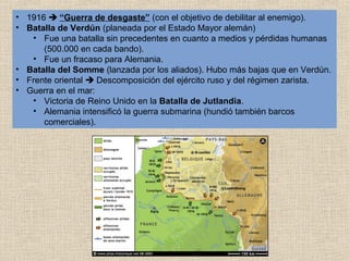 • 1916  “Guerra de desgaste” (con el objetivo de debilitar al enemigo).
• Batalla de Verdún (planeada por el Estado Mayor alemán)
   • Fue una batalla sin precedentes en cuanto a medios y pérdidas humanas
      (500.000 en cada bando).
   • Fue un fracaso para Alemania.
• Batalla del Somme (lanzada por los aliados). Hubo más bajas que en Verdún.
• Frente oriental  Descomposición del ejército ruso y del régimen zarista.
• Guerra en el mar:
   • Victoria de Reino Unido en la Batalla de Jutlandia.
   • Alemania intensificó la guerra submarina (hundió también barcos
      comerciales).
 