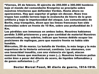 “Viernes, 25 de febrero. El ejército de 250.000 a 300.000 hombres
bajo el mando del comandante Kronprinz se precipita sobre
nuestras trincheras que defienden Verdún. Hasta ahora no
aparecemos. Hay que soportar el golpe sin decaer. Nues tras
tropas han cedido terreno bajo la avalancha de hierro de la gran
artillería y bajo la impetuosidad del ataque. Los comunicados de
Berlín, muy tranquilos, dicen que las líneas francesas han sido
destruidas sobre un frente de 10 Km, sobre una profundidad de 3
Km. 
Las pérdidas son inmensas en ambos lados. Nosotros habíamos
perdido 3.000 prisioneros y una gran cantidad de material Nuestros
comunicados, muy sobrios, indican que hemos debido ocupar las
posiciones de repliegue, pero que nuestro frente no había sido
hundido. 
Miércoles, 29 de marzo. La batalla de Verdún, la más larga y la más
espantosa de la historia universal, continúa. Los alemanes, con
una tenacidad inaudita, con una violencia sin igual, atacan
nuestras líneas que machacan y roen (...). Nuestros heroicos poilus
están bien a pesar del diluvio de acero, de líquidos inflamables y
de gases asfixiantes (...)”

      Doctor Morcel Posot, Mi diario de guerra, 1914-1918.
 